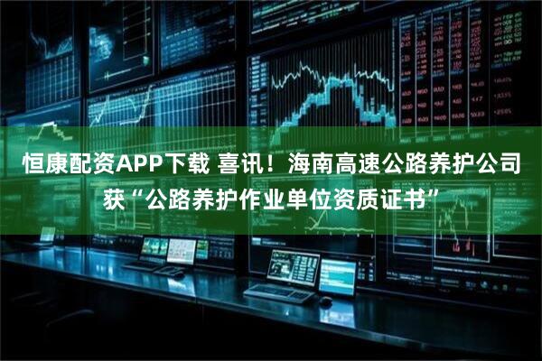 恒康配资APP下载 喜讯！海南高速公路养护公司获“公路养护作业单位资质证书”