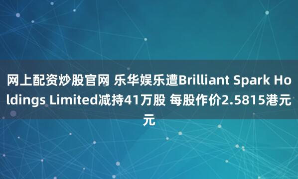 网上配资炒股官网 乐华娱乐遭Brilliant Spark Holdings Limited减持41万股 每股作价2.5815港元