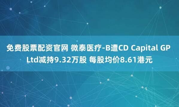 免费股票配资官网 微泰医疗-B遭CD Capital GP Ltd减持9.32万股 每股均价8.61港元