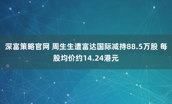 深富策略官网 周生生遭富达国际减持88.5万股 每股均价约14.24港元