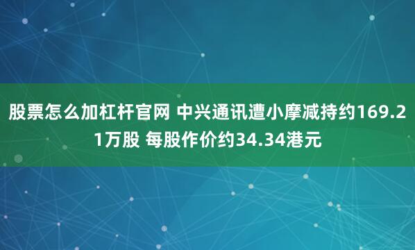 股票怎么加杠杆官网 中兴通讯遭小摩减持约169.21万股 每股作价约34.34港元