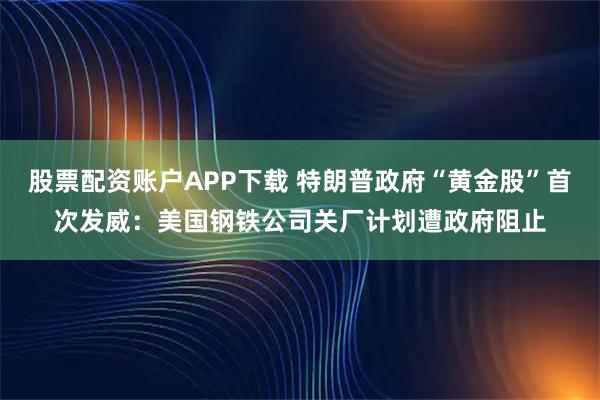 股票配资账户APP下载 特朗普政府“黄金股”首次发威：美国钢铁公司关厂计划遭政府阻止