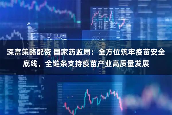 深富策略配资 国家药监局：全方位筑牢疫苗安全底线，全链条支持疫苗产业高质量发展