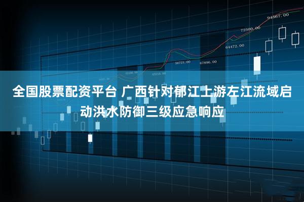 全国股票配资平台 广西针对郁江上游左江流域启动洪水防御三级应急响应