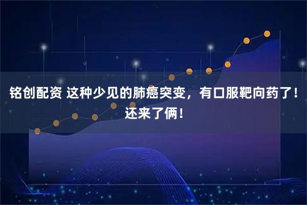 铭创配资 这种少见的肺癌突变，有口服靶向药了！还来了俩！