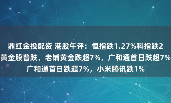 鼎红金投配资 港股午评：恒指跌1.27%科指跌2.12%！科网股、黄金股普跌，老铺黄金跌超7%，广和通首日跌超7%，小米腾讯跌1%