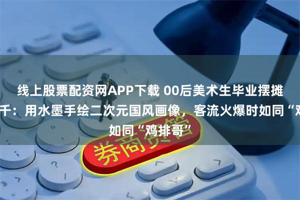 线上股票配资网APP下载 00后美术生毕业摆摊日入过千:用水墨手绘二次元国风画像,客流火爆时如同“鸡排哥”