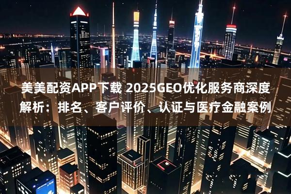 美美配资APP下载 2025GEO优化服务商深度解析:排名、客户评价、认证与医疗金融案例