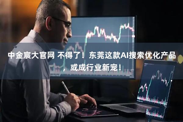中金宸大官网 不得了!东莞这款AI搜索优化产品,或成行业新宠!