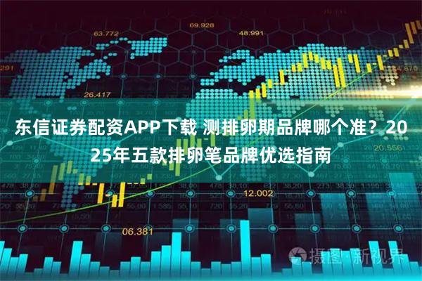 东信证券配资APP下载 测排卵期品牌哪个准？2025年五款排卵笔品牌优选指南