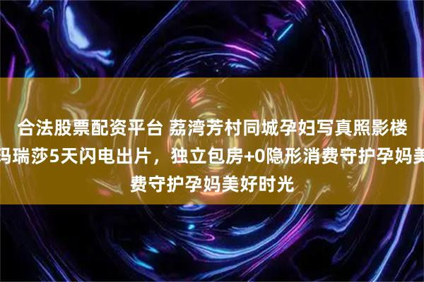 合法股票配资平台 荔湾芳村同城孕妇写真照影楼｜广州玛瑞莎5天闪电出片，独立包房+0隐形消费守护孕妈美好时光