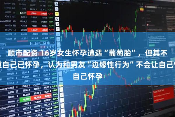 顺市配资 16岁女生怀孕遭遇“葡萄胎”，但其不知道自己已怀孕，认为和男友“边缘性行为”不会让自己怀孕