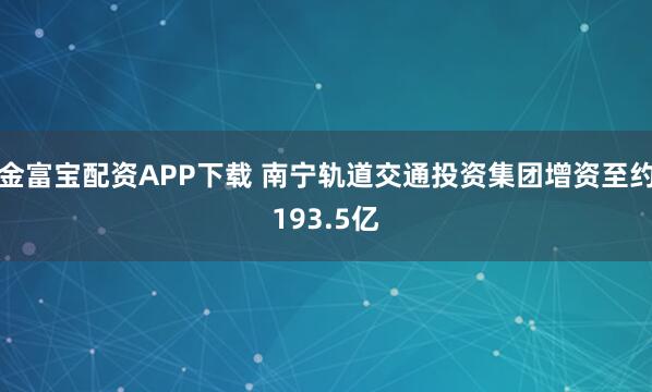 金富宝配资APP下载 南宁轨道交通投资集团增资至约193.5亿