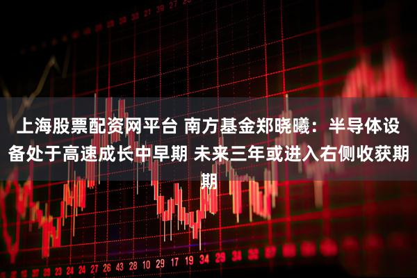 上海股票配资网平台 南方基金郑晓曦:半导体设备处于高速成长中早期 未来三年或进入右侧收获期