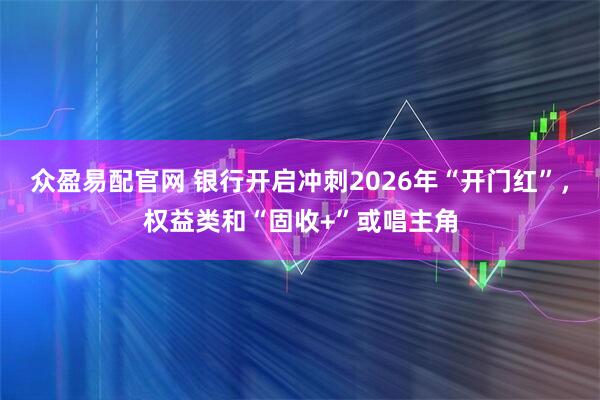 众盈易配官网 银行开启冲刺2026年“开门红”，权益类和“固收+”或唱主角