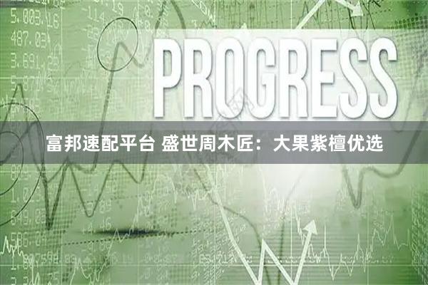 富邦速配平台 盛世周木匠：大果紫檀优选