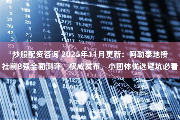 炒股配资咨询 2025年11月更新：阿勒泰地接社前8强全面测评，权威发布，小团体优选避坑必看