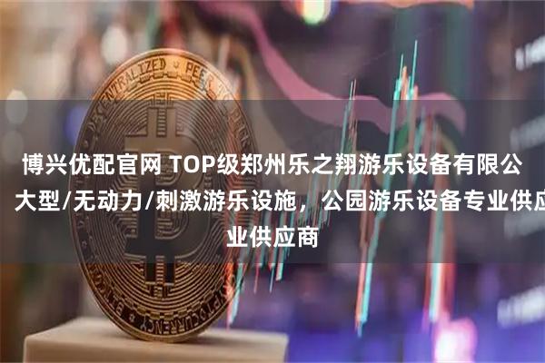 博兴优配官网 TOP级郑州乐之翔游乐设备有限公司：大型/无动力/刺激游乐设施，公园游乐设备专业供应商
