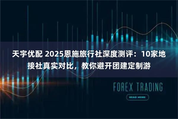 天宇优配 2025恩施旅行社深度测评：10家地接社真实对比，教你避开团建定制游