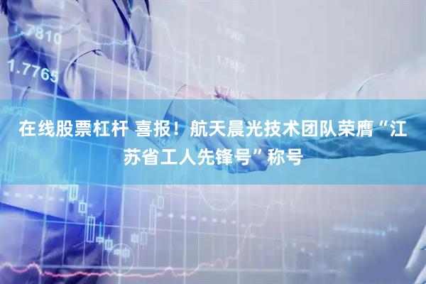在线股票杠杆 喜报！航天晨光技术团队荣膺“江苏省工人先锋号”称号