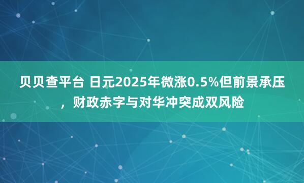 贝贝查平台 日元2025年微涨0.5%但前景承压，财政赤字与对华冲突成双风险
