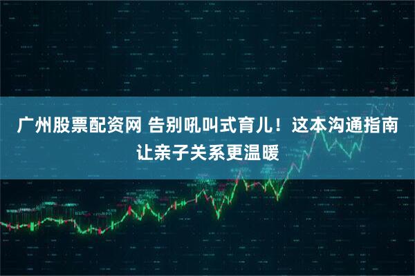 广州股票配资网 告别吼叫式育儿！这本沟通指南让亲子关系更温暖