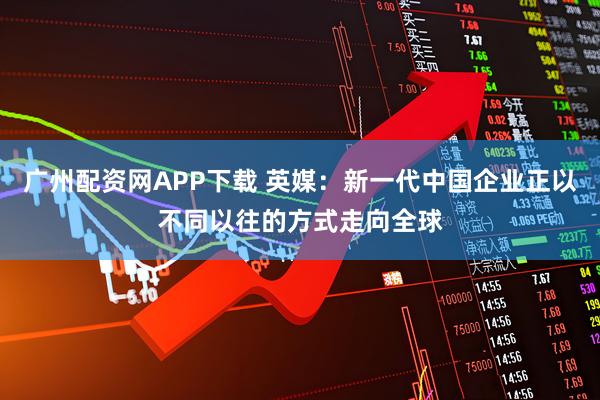 广州配资网APP下载 英媒：新一代中国企业正以不同以往的方式走向全球