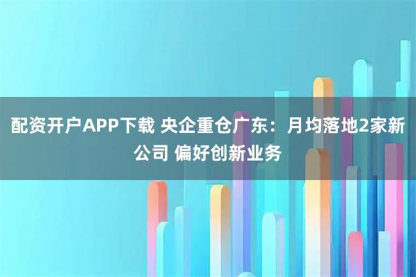 配资开户APP下载 央企重仓广东：月均落地2家新公司 偏好创新业务