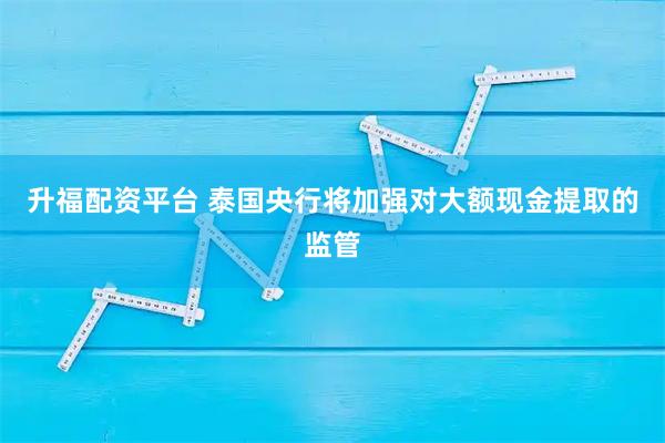 升福配资平台 泰国央行将加强对大额现金提取的监管