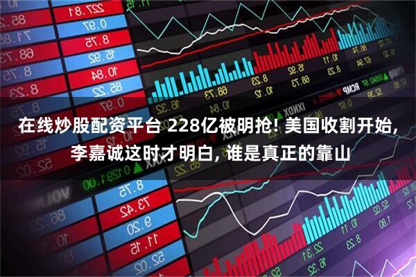 在线炒股配资平台 228亿被明抢! 美国收割开始, 李嘉诚这时才明白, 谁是真正的靠山