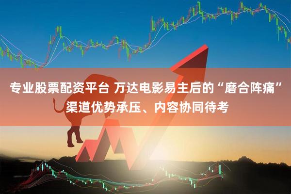 专业股票配资平台 万达电影易主后的“磨合阵痛” 渠道优势承压、内容协同待考