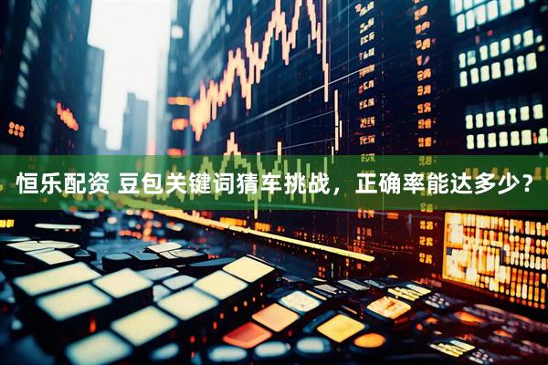 恒乐配资 豆包关键词猜车挑战，正确率能达多少？