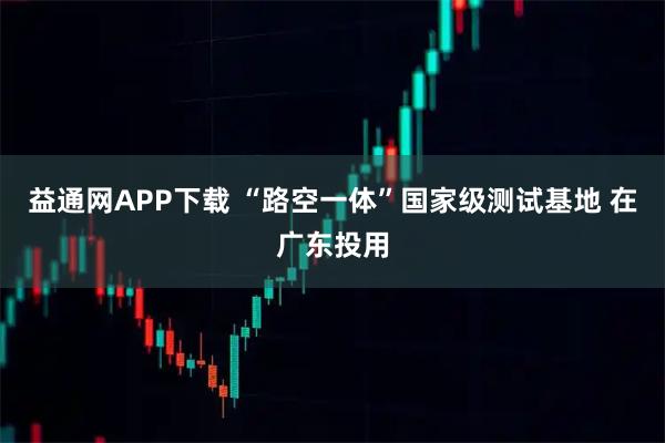 益通网APP下载 “路空一体”国家级测试基地 在广东投用