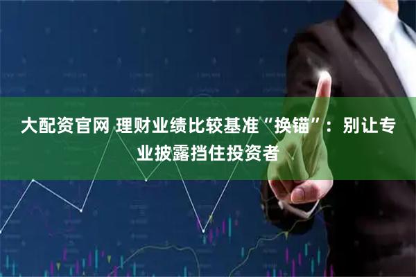 大配资官网 理财业绩比较基准“换锚”：别让专业披露挡住投资者