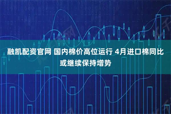 融凯配资官网 国内棉价高位运行 4月进口棉同比或继续保持增势