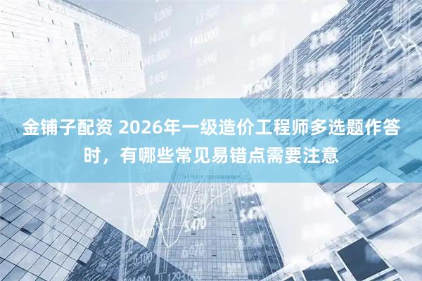 金铺子配资 2026年一级造价工程师多选题作答时，有哪些常见易错点需要注意