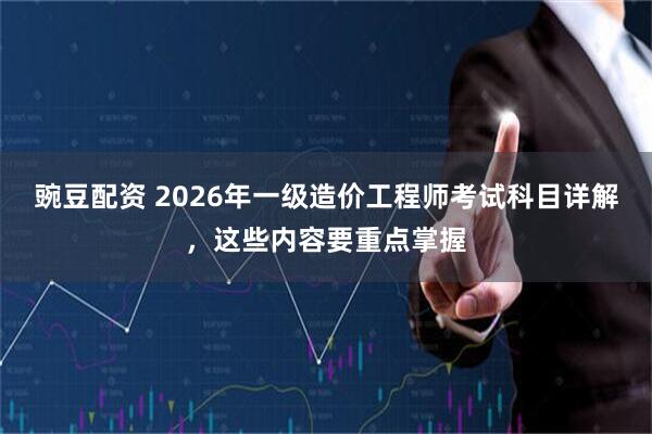 豌豆配资 2026年一级造价工程师考试科目详解，这些内容要重点掌握