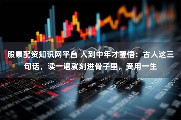股票配资知识网平台 人到中年才醒悟：古人这三句话，读一遍就刻进骨子里，受用一生
