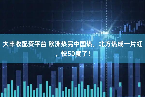 大丰收配资平台 欧洲热完中国热，北方热成一片红，快50度了！