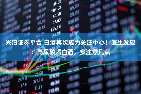 兴泊证券平台 白酒再次成为关注中心！医生发现：高尿酸喝白酒，多注意几点
