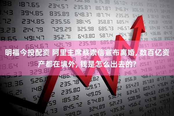 明福今投配资 阿里主席蔡崇信宣布离婚, 数百亿资产都在境外, 钱是怎么出去的?